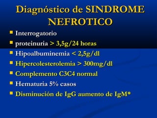 Diagnóstico de SINDROMEDiagnóstico de SINDROME
NEFROTICONEFROTICO
 InterrogatorioInterrogatorio
 proteinuriaproteinuria > 3,5g/24 horas> 3,5g/24 horas
 HipoalbuminemiaHipoalbuminemia < 2,5g/dl< 2,5g/dl
 Hipercolesterolemia > 300mg/dlHipercolesterolemia > 300mg/dl
 Complemento C3C4 normalComplemento C3C4 normal
 Hematuria 5% casosHematuria 5% casos
 Disminución de IgG aumento de IgM*Disminución de IgG aumento de IgM*
 