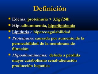 DefiniciónDefinición
 Edema,Edema, proteinuria > 3,5g/24hproteinuria > 3,5g/24h
 HipoHipoalbuminemia,albuminemia, hiperlipidemiahiperlipidemia
 LipiduriaLipiduria ee hipercoagulabilidadhipercoagulabilidad
 Proteinuria:Proteinuria: causada por aumento de lacausada por aumento de la
permeabilidad de la membrana depermeabilidad de la membrana de
filtraciónfiltración
 Hipoalbuminemia:Hipoalbuminemia: debida a pérdidadebida a pérdida
mayor catabolismo renal-alteraciónmayor catabolismo renal-alteración
producción hepáticaproducción hepática
 