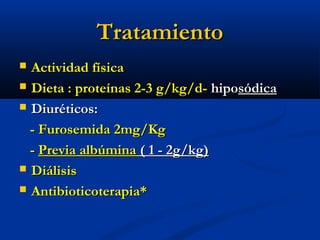 TratamientoTratamiento
 Actividad físicaActividad física
 Dieta : proteínas 2-3 g/kg/d-Dieta : proteínas 2-3 g/kg/d- hipohiposódicasódica
 Diuréticos:Diuréticos:
- Furosemida 2mg/Kg- Furosemida 2mg/Kg
-- Previa albúminaPrevia albúmina ( 1 - 2g/kg)( 1 - 2g/kg)
 DiálisisDiálisis
 Antibioticoterapia*Antibioticoterapia*
 