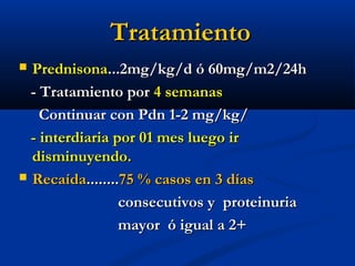 TratamientoTratamiento
 PrednisonaPrednisona...2mg/kg/d ó 60mg/m2/24h...2mg/kg/d ó 60mg/m2/24h
- Tratamiento por- Tratamiento por 4 semanas4 semanas
Continuar con Pdn 1-2 mg/kg/Continuar con Pdn 1-2 mg/kg/
- interdiaria por 01 mes luego ir- interdiaria por 01 mes luego ir
disminuyendo.disminuyendo.
 RecaídaRecaída................75 % casos en 3 días75 % casos en 3 días
consecutivos y proteinuriaconsecutivos y proteinuria
mayor ó igual a 2+mayor ó igual a 2+
 