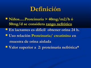 DefiniciónDefinición
 Niños.....Proteinuria > 40mg/m2/h óNiños.....Proteinuria > 40mg/m2/h ó
50mg/d se considera50mg/d se considera rango nefróticorango nefrótico
 En lactantes es dificil obtener orina 24 h.En lactantes es dificil obtener orina 24 h.
 Uso relaciónUso relación Proteinuria/ creatininaProteinuria/ creatinina enen
muestra de orina aisladamuestra de orina aislada
 Valor superior a 2: proteinuria nefrótica*Valor superior a 2: proteinuria nefrótica*
 