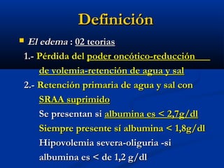 DefiniciónDefinición
 El edemaEl edema :: 02 teorias02 teorias
1.-1.- Pérdida delPérdida del poder oncótico-reducciónpoder oncótico-reducción
de volemia-retención de agua y salde volemia-retención de agua y sal
2.-2.- Retención primaria de agua y sal conRetención primaria de agua y sal con
SRAA suprimidoSRAA suprimido
Se presentan siSe presentan si albumina es < 2,7g/dlalbumina es < 2,7g/dl
Siempre presente sí albumina < 1,8g/dlSiempre presente sí albumina < 1,8g/dl
Hipovolemia severa-oliguria -siHipovolemia severa-oliguria -si
albumina es < de 1,2 g/dlalbumina es < de 1,2 g/dl
 