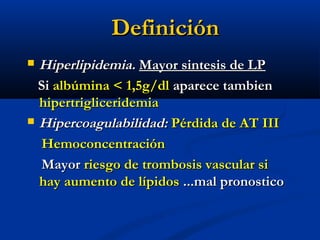 DefiniciónDefinición
 Hiperlipidemia.Hiperlipidemia. Mayor sintesis de LPMayor sintesis de LP
SiSi albúmina < 1,5g/dlalbúmina < 1,5g/dl aparece tambienaparece tambien
hipertrigliceridemiahipertrigliceridemia
 Hipercoagulabilidad:Hipercoagulabilidad: Pérdida de AT IIIPérdida de AT III
HemoconcentraciónHemoconcentración
MayorMayor riesgo de trombosis vascular siriesgo de trombosis vascular si
hay aumento de lípidoshay aumento de lípidos ...mal pronostico...mal pronostico
 