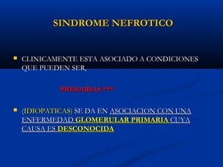SINDROME NEFROTICOSINDROME NEFROTICO
 CLINICAMENTE ESTA ASOCIADO A CONDICIONESCLINICAMENTE ESTA ASOCIADO A CONDICIONES
QUE PUEDEN SER,QUE PUEDEN SER,
PRIMARIAS.***PRIMARIAS.***
 ((IDIOPATICAS)IDIOPATICAS) SE DA ENSE DA EN ASOCIACION CON UNAASOCIACION CON UNA
ENFERMEDADENFERMEDAD GLOMERULAR PRIMARIAGLOMERULAR PRIMARIA CUYACUYA
CAUSA ESCAUSA ES DESCONOCIDADESCONOCIDA
 