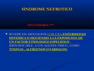 SINDROME NEFROTICOSINDROME NEFROTICO
SECUNDARIA.***SECUNDARIA.***
 SUCEDE EN ASOCIACIONSUCEDE EN ASOCIACION CON UNACON UNA ENFERMEDADENFERMEDAD
SISTEMICA O SIGUIENDO A LA EXPOSICION DESISTEMICA O SIGUIENDO A LA EXPOSICION DE
UN FACTOR ETIOLOGICO ESPECIFICOUN FACTOR ETIOLOGICO ESPECIFICO ,,
IDENTIFICABLE , O UN AGENTE FISICO , COMOIDENTIFICABLE , O UN AGENTE FISICO , COMO
TOXINAS , ALERGENOS O FARMACOS.TOXINAS , ALERGENOS O FARMACOS.
 