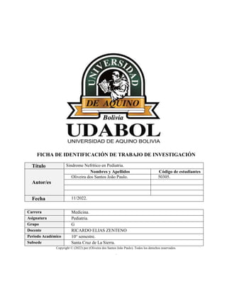 FICHA DE IDENTIFICACIÓN DE TRABAJO DE INVESTIGACIÓN
Título Sindrome Nefrítico en Pediatria.
Autor/es
Nombres y Apellidos Código de estudiantes
Oliveira dos Santos João Paulo. 50305.
Fecha 11/2022.
Carrera Medicina.
Asignatura Pediatria.
Grupo G
Docente RICARDO ELIAS ZENTENO
Periodo Académico 10° semestre.
Subsede Santa Cruz de La Sierra.
Copyright © (2022) por (Oliveira dos Santos João Paulo). Todos los derechos reservados.
.
 