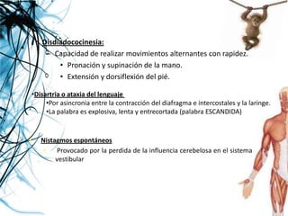 • Disdiadococinesia:
   – Capacidad de realizar movimientos alternantes con rapidez.
       • Pronación y supinación de la mano.
       • Extensión y dorsiflexión del pié.

    •Disartria o ataxia del lenguaje
         •Por asincronia entre la contracción del diafragma e intercostales y la laringe.
         •La palabra es explosiva, lenta y entrecortada (palabra ESCANDIDA)


•      Nistagmos espontáneos
        •    Provocado por la perdida de la influencia cerebelosa en el sistema
            vestibular
 