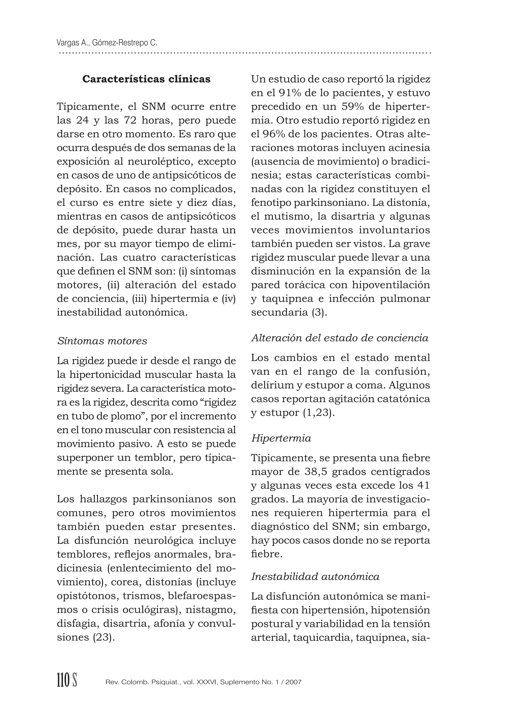 Vargas A., Gómez-Restrepo C.
110S Rev. Colomb. Psiquiat., vol. XXXVI, Suplemento No. 1 / 2007
Características clínicas
Típicamente, el SNM ocurre entre
las 24 y las 72 horas, pero puede
darse en otro momento. Es raro que
ocurra después de dos semanas de la
exposición al neuroléptico, excepto
en casos de uno de antipsicóticos de
depósito. En casos no complicados,
el curso es entre siete y diez días,
mientras en casos de antipsicóticos
de depósito, puede durar hasta un
mes, por su mayor tiempo de elimi-
nación. Las cuatro características
que deﬁnen el SNM son: (i) síntomas
motores, (ii) alteración del estado
de conciencia, (iii) hipertermia e (iv)
inestabilidad autonómica.
Síntomas motores
La rigidez puede ir desde el rango de
la hipertonicidad muscular hasta la
rigidez severa. La característica moto-
ra es la rigidez, descrita como “rigidez
en tubo de plomo”, por el incremento
en el tono muscular con resistencia al
movimiento pasivo. A esto se puede
superponer un temblor, pero típica-
mente se presenta sola.
Los hallazgos parkinsonianos son
comunes, pero otros movimientos
también pueden estar presentes.
La disfunción neurológica incluye
temblores, reﬂejos anormales, bra-
dicinesia (enlentecimiento del mo-
vimiento), corea, distonías (incluye
opistótonos, trismos, blefaroespas-
mos o crisis oculógiras), nistagmo,
disfagia, disartria, afonía y convul-
siones (23).
Un estudio de caso reportó la rigidez
en el 91% de lo pacientes, y estuvo
precedido en un 59% de hiperter-
mia. Otro estudio reportó rigidez en
el 96% de los pacientes. Otras alte-
raciones motoras incluyen acinesia
(ausencia de movimiento) o bradici-
nesia; estas características combi-
nadas con la rigidez constituyen el
fenotipo parkinsoniano. La distonía,
el mutismo, la disartria y algunas
veces movimientos involuntarios
también pueden ser vistos. La grave
rigidez muscular puede llevar a una
disminución en la expansión de la
pared torácica con hipoventilación
y taquipnea e infección pulmonar
secundaria (3).
Alteración del estado de conciencia
Los cambios en el estado mental
van en el rango de la confusión,
delírium y estupor a coma. Algunos
casos reportan agitación catatónica
y estupor (1,23).
Hipertermia
Típicamente, se presenta una ﬁebre
mayor de 38,5 grados centígrados
y algunas veces esta excede los 41
grados. La mayoría de investigacio-
nes requieren hipertermia para el
diagnóstico del SNM; sin embargo,
hay pocos casos donde no se reporta
ﬁebre.
Inestabilidad autonómica
La disfunción autonómica se mani-
ﬁesta con hipertensión, hipotensión
postural y variabilidad en la tensión
arterial, taquicardia, taquipnea, sia-
 