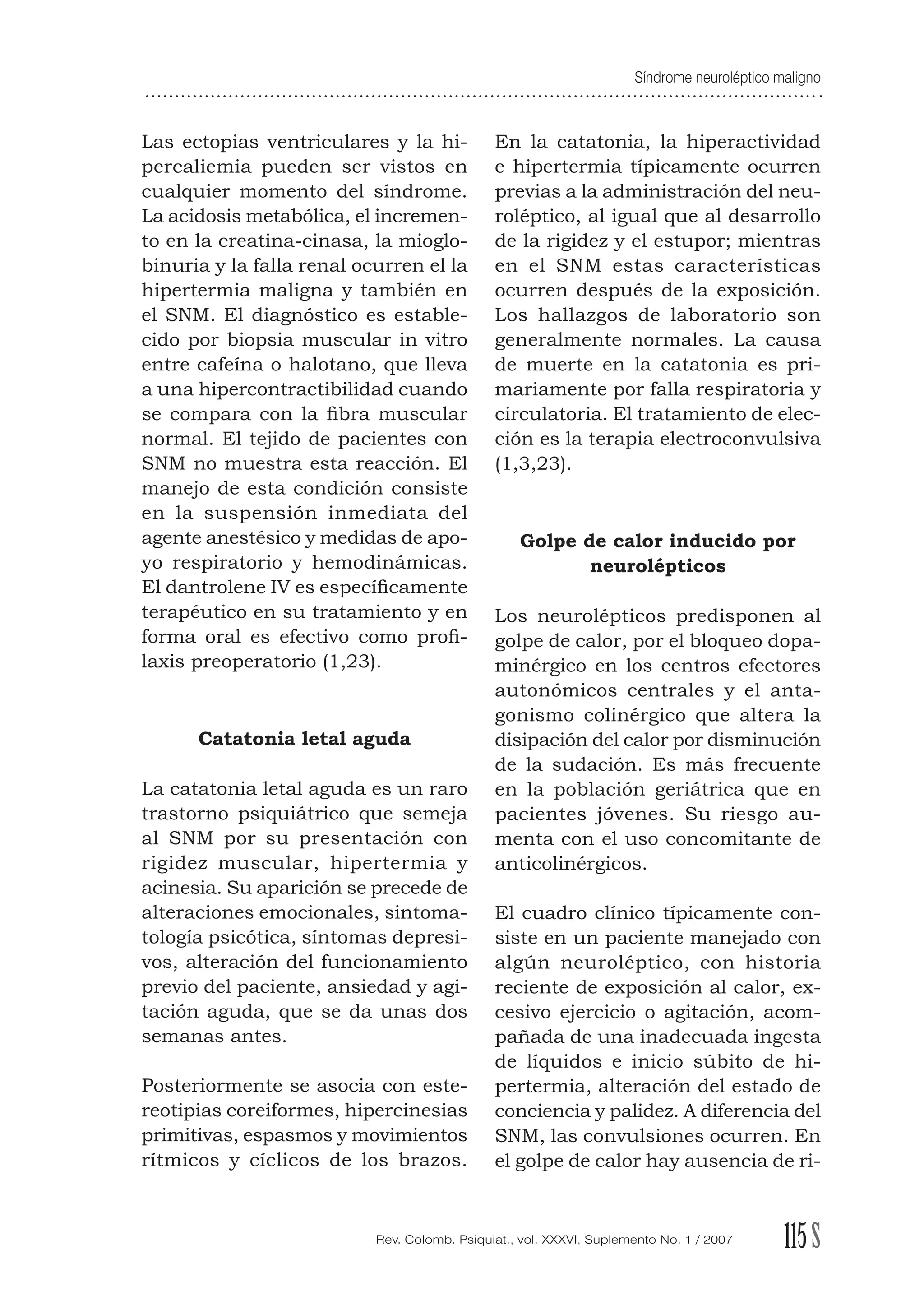 Síndrome neuroléptico maligno
115SRev. Colomb. Psiquiat., vol. XXXVI, Suplemento No. 1 / 2007
Las ectopias ventriculares y la hi-
percaliemia pueden ser vistos en
cualquier momento del síndrome.
La acidosis metabólica, el incremen-
to en la creatina-cinasa, la mioglo-
binuria y la falla renal ocurren el la
hipertermia maligna y también en
el SNM. El diagnóstico es estable-
cido por biopsia muscular in vitro
entre cafeína o halotano, que lleva
a una hipercontractibilidad cuando
se compara con la ﬁbra muscular
normal. El tejido de pacientes con
SNM no muestra esta reacción. El
manejo de esta condición consiste
en la suspensión inmediata del
agente anestésico y medidas de apo-
yo respiratorio y hemodinámicas.
El dantrolene IV es especíﬁcamente
terapéutico en su tratamiento y en
forma oral es efectivo como proﬁ-
laxis preoperatorio (1,23).
Catatonia letal aguda
La catatonia letal aguda es un raro
trastorno psiquiátrico que semeja
al SNM por su presentación con
rigidez muscular, hipertermia y
acinesia. Su aparición se precede de
alteraciones emocionales, sintoma-
tología psicótica, síntomas depresi-
vos, alteración del funcionamiento
previo del paciente, ansiedad y agi-
tación aguda, que se da unas dos
semanas antes.
Posteriormente se asocia con este-
reotipias coreiformes, hipercinesias
primitivas, espasmos y movimientos
rítmicos y cíclicos de los brazos.
En la catatonia, la hiperactividad
e hipertermia típicamente ocurren
previas a la administración del neu-
roléptico, al igual que al desarrollo
de la rigidez y el estupor; mientras
en el SNM estas características
ocurren después de la exposición.
Los hallazgos de laboratorio son
generalmente normales. La causa
de muerte en la catatonia es pri-
mariamente por falla respiratoria y
circulatoria. El tratamiento de elec-
ción es la terapia electroconvulsiva
(1,3,23).
Golpe de calor inducido por
neurolépticos
Los neurolépticos predisponen al
golpe de calor, por el bloqueo dopa-
minérgico en los centros efectores
autonómicos centrales y el anta-
gonismo colinérgico que altera la
disipación del calor por disminución
de la sudación. Es más frecuente
en la población geriátrica que en
pacientes jóvenes. Su riesgo au-
menta con el uso concomitante de
anticolinérgicos.
El cuadro clínico típicamente con-
siste en un paciente manejado con
algún neuroléptico, con historia
reciente de exposición al calor, ex-
cesivo ejercicio o agitación, acom-
pañada de una inadecuada ingesta
de líquidos e inicio súbito de hi-
pertermia, alteración del estado de
conciencia y palidez. A diferencia del
SNM, las convulsiones ocurren. En
el golpe de calor hay ausencia de ri-
 