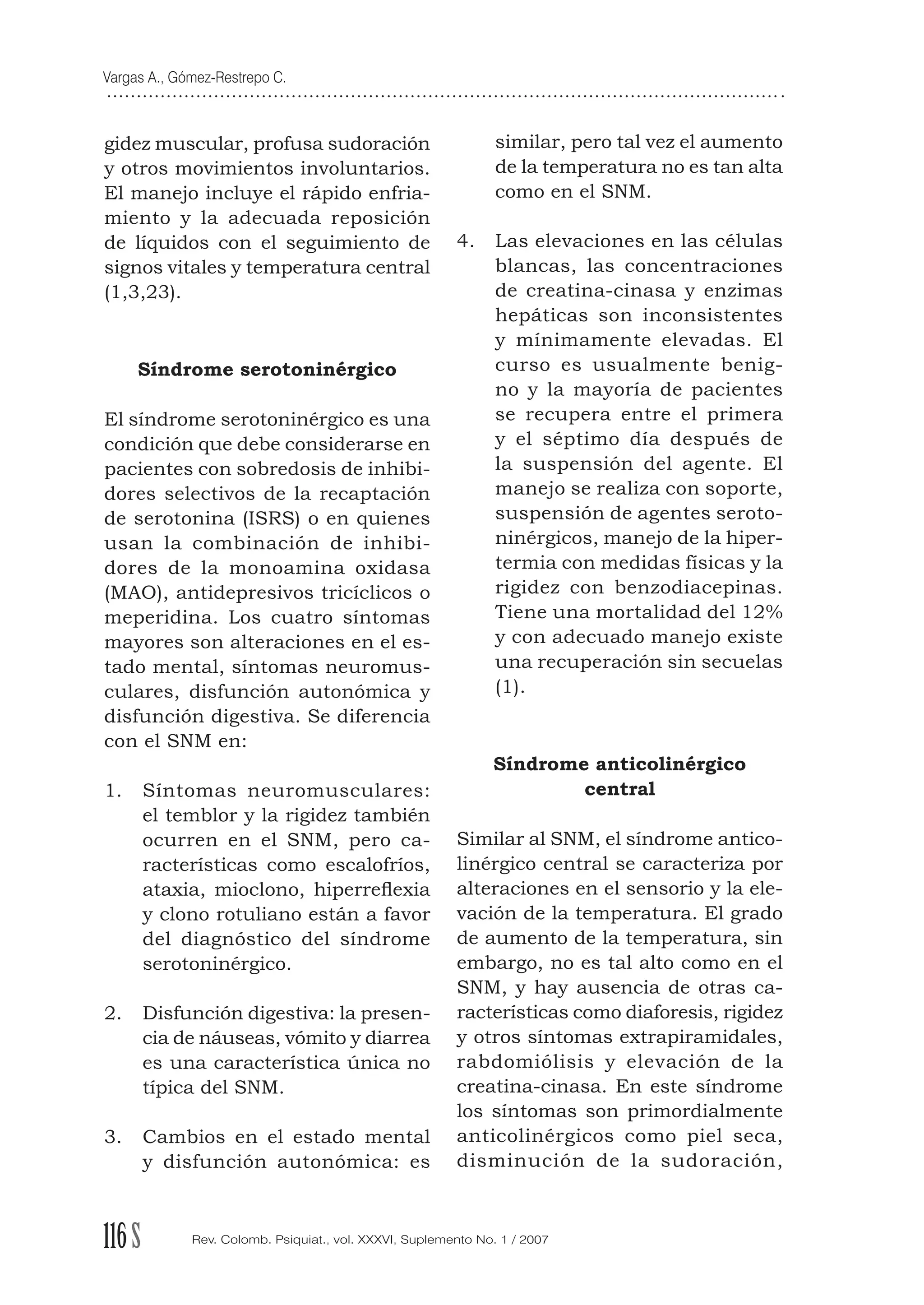 Vargas A., Gómez-Restrepo C.
116S Rev. Colomb. Psiquiat., vol. XXXVI, Suplemento No. 1 / 2007
gidez muscular, profusa sudoración
y otros movimientos involuntarios.
El manejo incluye el rápido enfria-
miento y la adecuada reposición
de líquidos con el seguimiento de
signos vitales y temperatura central
(1,3,23).
Síndrome serotoninérgico
El síndrome serotoninérgico es una
condición que debe considerarse en
pacientes con sobredosis de inhibi-
dores selectivos de la recaptación
de serotonina (ISRS) o en quienes
usan la combinación de inhibi-
dores de la monoamina oxidasa
(MAO), antidepresivos tricíclicos o
meperidina. Los cuatro síntomas
mayores son alteraciones en el es-
tado mental, síntomas neuromus-
culares, disfunción autonómica y
disfunción digestiva. Se diferencia
con el SNM en:
1. Síntomas neuromusculares:
el temblor y la rigidez también
ocurren en el SNM, pero ca-
racterísticas como escalofríos,
ataxia, mioclono, hiperreﬂexia
y clono rotuliano están a favor
del diagnóstico del síndrome
serotoninérgico.
2. Disfunción digestiva: la presen-
cia de náuseas, vómito y diarrea
es una característica única no
típica del SNM.
3. Cambios en el estado mental
y disfunción autonómica: es
similar, pero tal vez el aumento
de la temperatura no es tan alta
como en el SNM.
4. Las elevaciones en las células
blancas, las concentraciones
de creatina-cinasa y enzimas
hepáticas son inconsistentes
y mínimamente elevadas. El
curso es usualmente benig-
no y la mayoría de pacientes
se recupera entre el primera
y el séptimo día después de
la suspensión del agente. El
manejo se realiza con soporte,
suspensión de agentes seroto-
ninérgicos, manejo de la hiper-
termia con medidas físicas y la
rigidez con benzodiacepinas.
Tiene una mortalidad del 12%
y con adecuado manejo existe
una recuperación sin secuelas
(1).
Síndrome anticolinérgico
central
Similar al SNM, el síndrome antico-
linérgico central se caracteriza por
alteraciones en el sensorio y la ele-
vación de la temperatura. El grado
de aumento de la temperatura, sin
embargo, no es tal alto como en el
SNM, y hay ausencia de otras ca-
racterísticas como diaforesis, rigidez
y otros síntomas extrapiramidales,
rabdomiólisis y elevación de la
creatina-cinasa. En este síndrome
los síntomas son primordialmente
anticolinérgicos como piel seca,
disminución de la sudoración,
 