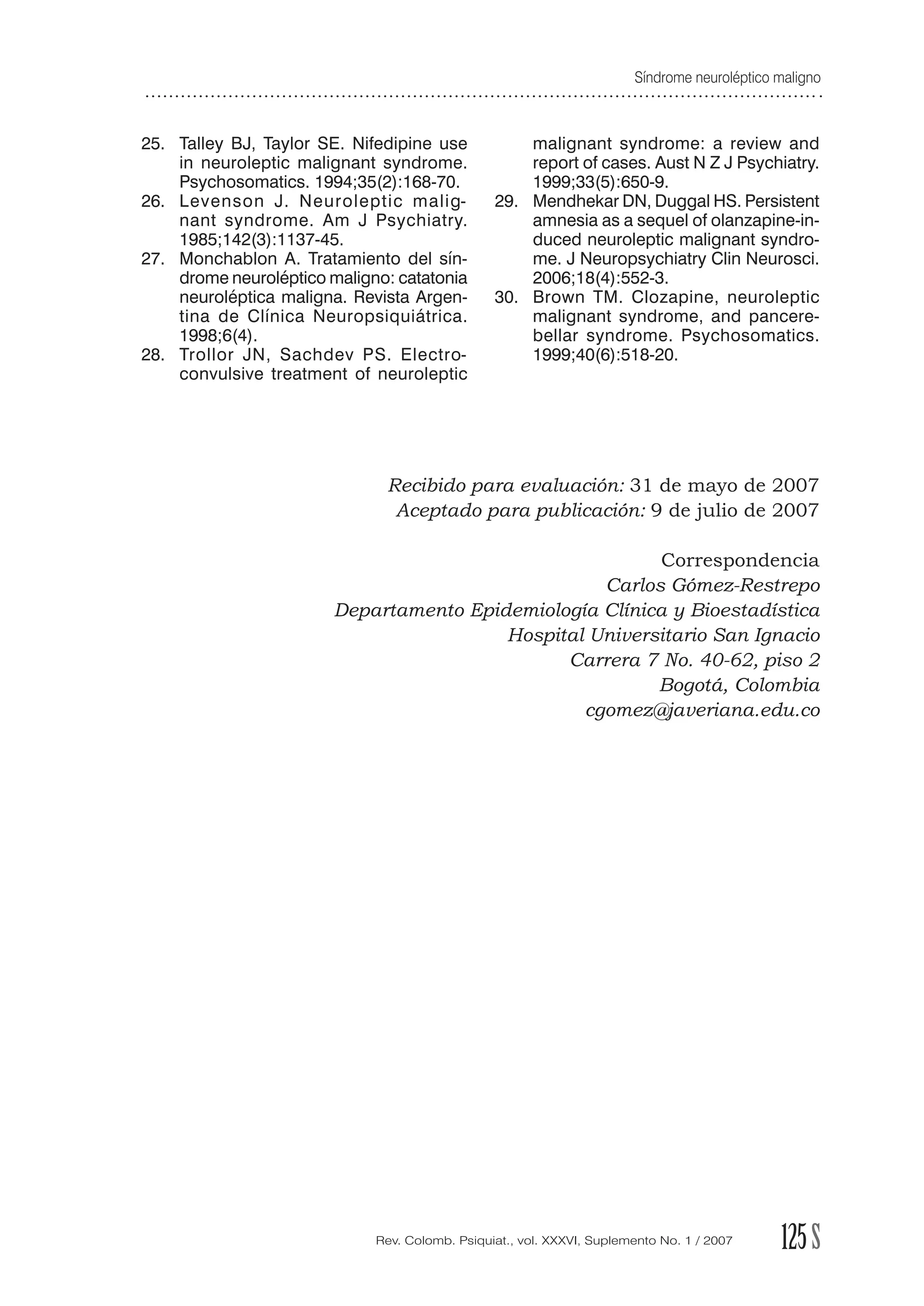Síndrome neuroléptico maligno
125SRev. Colomb. Psiquiat., vol. XXXVI, Suplemento No. 1 / 2007
25. Talley BJ, Taylor SE. Nifedipine use
in neuroleptic malignant syndrome.
Psychosomatics. 1994;35(2):168-70.
26. Levenson J. Neuroleptic malig-
nant syndrome. Am J Psychiatry.
1985;142(3):1137-45.
27. Monchablon A. Tratamiento del sín-
drome neuroléptico maligno: catatonia
neuroléptica maligna. Revista Argen-
tina de Clínica Neuropsiquiátrica.
1998;6(4).
28. Trollor JN, Sachdev PS. Electro-
convulsive treatment of neuroleptic
malignant syndrome: a review and
report of cases. Aust N Z J Psychiatry.
1999;33(5):650-9.
29. Mendhekar DN, Duggal HS. Persistent
amnesia as a sequel of olanzapine-in-
duced neuroleptic malignant syndro-
me. J Neuropsychiatry Clin Neurosci.
2006;18(4):552-3.
30. Brown TM. Clozapine, neuroleptic
malignant syndrome, and pancere-
bellar syndrome. Psychosomatics.
1999;40(6):518-20.
Recibido para evaluación: 31 de mayo de 2007
Aceptado para publicación: 9 de julio de 2007
Correspondencia
Carlos Gómez-Restrepo
Departamento Epidemiología Clínica y Bioestadística
Hospital Universitario San Ignacio
Carrera 7 No. 40-62, piso 2
Bogotá, Colombia
cgomez@javeriana.edu.co
 