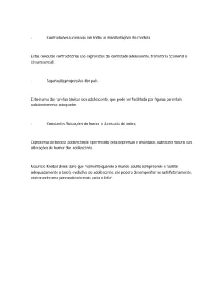 ·        Contradições sucessivas em todas as manifestações de conduta



Estas condutas contraditórias são expressões da identidade adolescente, transitória ocasional e
circunstancial.



·        Separação progressiva dos pais



Esta é uma das tarefas básicas dos adolescente, que pode ser facilitada por figuras parentais
suficientemente adequadas.



·        Constantes flutuações do humor e do estado de ânimo



O processo de luto da adolescência é permeado pela depressão e ansiedade, substrato natural das
alterações de humor dos adolescente.



Maurício Knobel deixa claro que “somente quando o mundo adulto compreende e facilita
adequadamente a tarefa evolutiva do adolescente, ele poderá desempenhar-se satisfatoriamente,
elaborando uma personalidade mais sadia e feliz” ..
 
