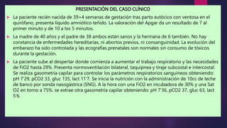PRESENTACIÓN DEL CASO CLÍNICO
 La paciente recién nacida de 39+4 semanas de gestación tras parto eutócico con ventosa en el
quirófano, presenta líquido amniótico teñido. La valoración del Apgar da un resultado de 7 al
primer minuto y de 10 a los 5 minutos.
 La madre de 40 años y el padre de 38 ambos están sanos y la hermana de 6 también. No hay
constancia de enfermedades hereditarias, ni abortos previos, ni consanguinidad. La evolución del
embarazo ha sido controlada y las ecografías prenatales son normales sin consumo de tóxicos
durante la gestación.
 La paciente sube al despertar donde comienza a aumentar el trabajo respiratorio y las necesidades
de FiO2 hasta 29%. Presenta normoventilación bilateral, taquipnea y tiraje subcostal e intercostal.
Se realiza gasometría capilar para controlar los parámetros respiratorios sanguíneos obteniendo:
pH 7’29, pCO2 33, gluc 135, lact 11’7. Se inicia la nutrición con la administración de 10cc de leche
de banco por sonda nasogástrica (SNG). A la hora con una FiO2 en incubadora de 30% y una Sat
O2 en torno a 75%. se extrae otra gasometría capilar obteniendo: pH 7’36, pCO2 37, gluc 63, lact
5’6.
 