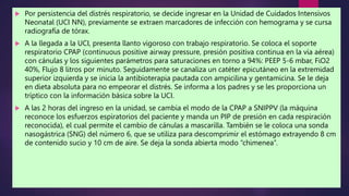  Por persistencia del distrés respiratorio, se decide ingresar en la Unidad de Cuidados Intensivos
Neonatal (UCI NN), previamente se extraen marcadores de infección con hemograma y se cursa
radiografía de tórax.
 A la llegada a la UCI, presenta llanto vigoroso con trabajo respiratorio. Se coloca el soporte
respiratorio CPAP (continuous positive airway pressure, presión positiva continua en la vía aérea)
con cánulas y los siguientes parámetros para saturaciones en torno a 94%: PEEP 5-6 mbar, FiO2
40%, Flujo 8 litros por minuto. Seguidamente se canaliza un catéter epicutáneo en la extremidad
superior izquierda y se inicia la antibioterapia pautada con ampicilina y gentamicina. Se le deja
en dieta absoluta para no empeorar el distrés. Se informa a los padres y se les proporciona un
tríptico con la información básica sobre la UCI.
 A las 2 horas del ingreso en la unidad, se cambia el modo de la CPAP a SNIPPV (la máquina
reconoce los esfuerzos espiratorios del paciente y manda un PIP de presión en cada respiración
reconocida), el cual permite el cambio de cánulas a mascarilla. También se le coloca una sonda
nasogástrica (SNG) del número 6, que se utiliza para descomprimir el estómago extrayendo 8 cm
de contenido sucio y 10 cm de aire. Se deja la sonda abierta modo “chimenea”.
 