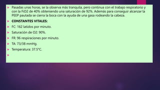  Pasadas unas horas, se la observa más tranquila, pero continua con el trabajo respiratorio y
con la FiO2 de 40% obteniendo una saturación de 92%. Además para conseguir alcanzar la
PEEP pautada se cierra la boca con la ayuda de una gasa rodeando la cabeza.
 CONSTANTES VITALES:
 FC: 162 latidos por minuto.
 Saturación de O2: 90%.
 FR: 96 respiraciones por minuto.
 TA: 73/38 mmHg.
 Temperatura: 37.5°C.

 