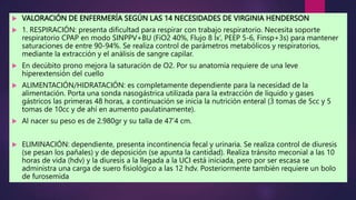  VALORACIÓN DE ENFERMERÍA SEGÚN LAS 14 NECESIDADES DE VIRGINIA HENDERSON
 1. RESPIRACIÓN: presenta dificultad para respirar con trabajo respiratorio. Necesita soporte
respiratorio CPAP en modo SINPPV+BU (FiO2 40%, Flujo 8 lx’, PEEP 5-6, Finsp+3s) para mantener
saturaciones de entre 90-94%. Se realiza control de parámetros metabólicos y respiratorios,
mediante la extracción y el análisis de sangre capilar.
 En decúbito prono mejora la saturación de O2. Por su anatomía requiere de una leve
hiperextensión del cuello
 ALIMENTACIÓN/HIDRATACIÓN: es completamente dependiente para la necesidad de la
alimentación. Porta una sonda nasogástrica utilizada para la extracción de líquido y gases
gástricos las primeras 48 horas, a continuación se inicia la nutrición enteral (3 tomas de 5cc y 5
tomas de 10cc y de ahí en aumento paulatinamente).
 Al nacer su peso es de 2.980gr y su talla de 47’4 cm.
 ELIMINACIÓN: dependiente, presenta incontinencia fecal y urinaria. Se realiza control de diuresis
(se pesan los pañales) y de deposición (se apunta la cantidad). Realiza tránsito meconial a las 10
horas de vida (hdv) y la diuresis a la llegada a la UCI está iniciada, pero por ser escasa se
administra una carga de suero fisiológico a las 12 hdv. Posteriormente también requiere un bolo
de furosemida.
 