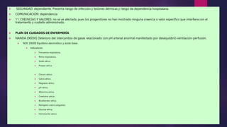  SEGURIDAD: dependiente. Presenta riesgo de infección y lesiones dérmicas y riesgo de dependencia hospitalaria.
 COMUNICACIÓN: dependencia
 11. CREENCIAS Y VALORES: no se ve afectada, pues los progenitores no han mostrado ninguna creencia o valor específico que interfiera con el
tratamiento y cuidado administrado.
 PLAN DE CUIDADOS DE ENFERMERÍA
 NANDA [00030] Deterioro del intercambio de gases relacionado con pH arterial anormal manifestado por desequilibrio ventilación-perfusión.
 NOC [0600] Equilibrio electrolítico y ácido-base.
 Indicadores:
 Frecuencia respiratoria.
 Ritmo respiratorio.
 Sodio sérico.
 Potasio sérico.
 Cloruro sérico.
 Calcio sérico.
 Magnesio sérico.
 pH sérico.
 Albúmina sérica.
 Creatinina sérica.
 Bicarbonato sérico.
 Nitrógeno ureico sanguíneo.
 Glucosa sérica.
 Hematocrito sérico.
 