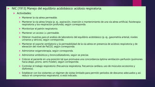  NIC [1913] Manejo del equilibrio acidobásico: acidosis respiratoria.
 Actividades:
 Mantener la vía aérea permeable.
 Mantener la vía aérea limpia (p. ej., aspiración, inserción o mantenimiento de una vía aérea artificial, fisioterapia
respiratoria y tos-respiración profunda), según corresponda.
 Monitorizar el patrón respiratorio.
 Mantener un acceso i.v. permeable.
 Obtener muestras para el análisis de laboratorio del equilibrio acidobásico (p. ej., gasometría arterial, niveles
urinarios y séricos), según corresponda.
 Mantener el soporte ventilatorio y la permeabilidad de la vía aérea en presencia de acidosis respiratoria y de
elevación del nivel de PaCO2, según corresponda.
 Administrar oxigenoterapia, según corresponda.
 Administrar antibióticos y broncodilatadores, según se precise.
 Colocar al paciente en una posición tal que promueva una concordancia óptima ventilación-perfusión (pulmones
hacia abajo, prono, semi-Fowler), según corresponda.
 Controlar el trabajo respiratorio (frecuencia respiratoria, frecuencia cardíaca, uso de músculos accesorios y
diaforesis).
 Establecer con los visitantes un régimen de visitas limitado para permitir períodos de descanso adecuados y así
reducir el compromiso respiratorio, si está indicado.
 