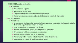  NIC [1750] Cuidados perineales.
 Actividades:
 Ayudar con la higiene.
 Mantener el periné seco.
 Limpiar el periné exhaustivamente con regularidad.
 Aplicar una barrera protectora (p. ej., óxido de zinc, vaselina), si procede.
 NIC [1610] Baño.
 Actividades:
 Ayudar con la ducha en silla, bañera, baño con paciente encamado, ducha de pie o baño
de asiento, según corresponda o se desee.
 Lavar el cabello, si es necesario y se desea.
 Realizar el baño con el agua a una temperatura agradable.
 Ayudar con el cuidado perineal, si es necesario.
 Realizar el lavado de los pies, si es necesario.
 Aplicar ungüentos y crema hidratante en las zonas de piel seca.
 Inspeccionar el estado de la piel durante el baño.
 