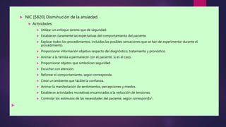  NIC [5820] Disminución de la ansiedad.
 Actividades:
 Utilizar un enfoque sereno que dé seguridad.
 Establecer claramente las expectativas del comportamiento del paciente.
 Explicar todos los procedimientos, incluidas las posibles sensaciones que se han de experimentar durante el
procedimiento.
 Proporcionar información objetiva respecto del diagnóstico, tratamiento y pronóstico.
 Animar a la familia a permanecer con el paciente, si es el caso.
 Proporcionar objetos que simbolicen seguridad.
 Escuchar con atención.
 Reforzar el comportamiento, según corresponda.
 Crear un ambiente que facilite la confianza.
 Animar la manifestación de sentimientos, percepciones y miedos.
 Establecer actividades recreativas encaminadas a la reducción de tensiones.
 Controlar los estímulos de las necesidades del paciente, según corresponda5.

 