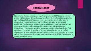 El síndrome distress respiratorio agudo en pediatría (SDRA) es una entidad
propia y diferenciada del adulto, es una enfermedad multifacética y compleja
con etiologías heterogéneas, que pese a los avances producidos para su
diagnóstico y tratamiento, aun representa un reto para la comunidad
pediátrica. Por ello, existe actualmente un alto interés en profundizar en sus
conocimientos, los cuales abarcan los mecanismos fisiopatológicos,
tratamiento y estrategias ventilatorias, para un óptimo abordaje clínico En la
actualidad, no se han desarrollado biomarcadores fiables, por lo cual el
diagnóstico se basa principalmente en criterios clínicos, así también se intenta
definir el rol de terapias de rescate en el tratamiento del SDRA-P, por lo que su
manejo es conservador.
conclusiones
 
