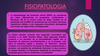 • La fisiopatología del síndrome clínico SDRA, se caracteriza
por fases inflamatorias en progresión, proliferativas y
fibróticas. [6] En el mismo orden de ideas, también se ha
planteado que el SDRA se caracteriza por una lesión pulmonar
hipoxémica debida a una respuesta inmunitaria desregulada
provocada por algún factor predisponente.
La lesión alveolar provoca una respuesta inmunitaria que
conduce a un daño alveolar difuso. Esta respuesta también
conduce a un aumento de la permeabilidad capilar por la
liberación de citocinas proinflamatorias y, en el proceso, más
daño al endotelio capilar y alveolar. La “filtración” alveolar
conduce a la acumulación de líquido de edema sanguinolento y
proteico, con pérdida de surfactante funcional, lo que conduce
al colapso alveolar. La hipoxemia resultante es secundaria a un
desajuste grave entre la ventilación y la perfusión
 