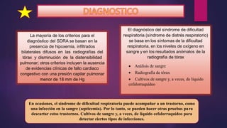 La mayoría de los criterios para el
diagnóstico del SDRA se basan en la
presencia de hipoxemia, infiltrados
bilaterales difusos en las radiografías del
tórax y disminución de la distensibilidad
pulmonar; otros criterios incluyen la ausencia
de evidencias clínicas de fallo cardiaco
congestivo con una presión capilar pulmonar
menor de 18 mm de Hg
El diagnóstico del síndrome de dificultad
respiratoria (síndrome de distrés respiratorio)
se basa en los síntomas de la dificultad
respiratoria, en los niveles de oxígeno en
sangre y en los resultados anómalos de la
radiografía de tórax
 Análisis de sangre
 Radiografía de tórax
 Cultivos de sangre y, a veces, de líquido
cefalorraquídeo
En ocasiones, el síndrome de dificultad respiratoria puede acompañar a un trastorno, como
una infección en la sangre (septicemia). Por lo tanto, se pueden hacer otras pruebas para
descartar estos trastornos. Cultivos de sangre y, a veces, de líquido cefalorraquídeo para
detectar ciertos tipos de infecciones.
 