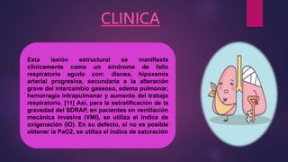 Esta lesión estructural se manifiesta
clínicamente como un síndrome de fallo
respiratorio agudo con: disnea, hipoxemia
arterial progresiva, secundaria a la alteración
grave del intercambio gaseoso, edema pulmonar,
hemorragia intrapulmonar y aumento del trabajo
respiratorio. [11] Así, para la estratificación de la
gravedad del SDRAP, en pacientes en ventilación
mecánica invasiva (VMI), se utiliza el índice de
oxigenación (IO). En su defecto, si no es posible
obtener la PaO2, se utiliza el índice de saturación
 