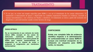  Es así que, no existe una terapia específica para SDRA, a no ser el tratamiento de las causas subyacentes. El
tratamiento es básicamente de apoyo y objetivando los cuidados respiratorios basados en evidencia, asociado al
manejo hemodinámico y uso criterioso de fluidos y diuréticos. El tratamiento se inicia a partir del momento del
diagnóstico o preventivamente cuando existen factores de riesgo
ÓXIDO NÍTRICO
No se recomienda el uso rutinario de óxido
nítrico (NO), excepto en los casos de
disfunción ventricular derecha con
hipertensión pulmonar, o en casos graves de
SDRA para mejorar temporalmente la
oxigenación en un intento de evitar o
posponer la oxigenación por membrana
extracorpórea
CORTICOIDES
Existe una completa falta de evidencia
científica respecto a la administración
de corticoesteroides en casos SDRA-P,
aunque una eventual excepción es su
utilización en esquema para SDRA
tardío, no resuelto.
 