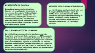 RESTRICCIÓN DE FLUIDOS
Después de la reanimación inicial con
líquidos y la estabilización del paciente, se
recomienda el manejo de fluidos dirigido a
un objetivo. El balance hídrico debe ser
monitorizado y titulado para mantener un
volumen intravascular y una perfusión
adecuada de los tejidos, permitiendo así un
correcto transporte de oxígeno sin producir
una sobrecarga de fluidos
MANIOBRA DE RECLUTAMIENTO ALVEOLAR
Las maniobras de reclutamiento alveolar son
de mayor utilidad en la etapa aguda del
SDRA y deben considerarse ante SDRA
persistente grave (PaO2/FIO2 <100 mmHg de
manera sostenida). Aunque no siempre
eficaces, habitualmente estas maniobras
mejoran la oxigenación y la compliance
pulmonar
VENTILACIÓN PROTECTORA PULMONAR
La ventilación protectora pulmonar es el elemento más
importante en el manejo de los pacientes con SDRA, después
del control de la causa subyacente. Gran parte de los centros
de terapia intensiva utilizan ventilación con presión controlada
(VPC), existen también reportes de ventilación con relación
inversa o ventilación con volumen controlado (VVC) y presión
regulada. La elección de la VVC o VPC es determinada por el
clínico o por protocolo institucional, siendo que ambos modos
tienen ventajas y desventajas
 
