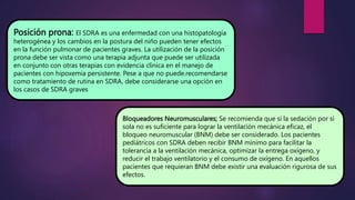 Posición prona: El SDRA es una enfermedad con una histopatología
heterogénea y los cambios en la postura del niño pueden tener efectos
en la función pulmonar de pacientes graves. La utilización de la posición
prona debe ser vista como una terapia adjunta que puede ser utilizada
en conjunto con otras terapias con evidencia clínica en el manejo de
pacientes con hipoxemia persistente. Pese a que no puede.recomendarse
como tratamiento de rutina en SDRA, debe considerarse una opción en
los casos de SDRA graves
Bloqueadores Neuromusculares; Se recomienda que si la sedación por sí
sola no es suficiente para lograr la ventilación mecánica eficaz, el
bloqueo neuromuscular (BNM) debe ser considerado. Los pacientes
pediátricos con SDRA deben recibir BNM mínimo para facilitar la
tolerancia a la ventilación mecánica, optimizar la entrega oxígeno, y
reducir el trabajo ventilatorio y el consumo de oxígeno. En aquellos
pacientes que requieran BNM debe existir una evaluación rigurosa de sus
efectos.
 