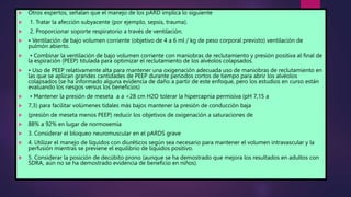  Otros expertos, señalan que el manejo de los pARD implica lo siguiente
 1. Tratar la afección subyacente (por ejemplo, sepsis, trauma).
 2. Proporcionar soporte respiratorio a través de ventilación.
 • Ventilación de bajo volumen corriente (objetivo de 4 a 6 ml / kg de peso corporal previsto) ventilación de
pulmón abierto.
 • Combinar la ventilación de bajo volumen corriente con maniobras de reclutamiento y presión positiva al final de
la espiración (PEEP) titulada para optimizar el reclutamiento de los alvéolos colapsados.
 • Uso de PEEP relativamente alta para mantener una oxigenación adecuada uso de maniobras de reclutamiento en
las que se aplican grandes cantidades de PEEP durante períodos cortos de tiempo para abrir los alvéolos
colapsados (se ha informado alguna evidencia de daño a partir de este enfoque, pero los estudios en curso están
evaluando los riesgos versus los beneficios)
 • Mantener la presión de meseta a a <28 cm H2O tolerar la hipercapnia permisiva (pH 7,15 a
 7,3) para facilitar volúmenes tidales más bajos mantener la presión de conducción baja
 (presión de meseta menos PEEP) reducir los objetivos de oxigenación a saturaciones de
 88% a 92% en lugar de normoxemia
 3. Considerar el bloqueo neuromuscular en el pARDS grave
 4. Utilizar el manejo de líquidos con diuréticos según sea necesario para mantener el volumen intravascular y la
perfusión mientras se previene el equilibrio de líquidos positivo.
 5. Considerar la posición de decúbito prono (aunque se ha demostrado que mejora los resultados en adultos con
SDRA, aún no se ha demostrado evidencia de beneficio en niños).
 