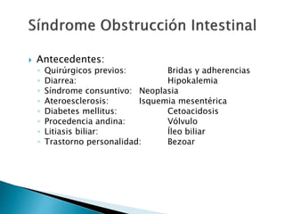  Antecedentes:
◦ Quirúrgicos previos: Bridas y adherencias
◦ Diarrea: Hipokalemia
◦ Síndrome consuntivo: Neoplasia
◦ Ateroesclerosis: Isquemia mesentérica
◦ Diabetes mellitus: Cetoacidosis
◦ Procedencia andina: Vólvulo
◦ Litiasis biliar: Íleo biliar
◦ Trastorno personalidad: Bezoar
 