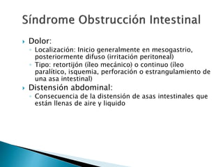  Dolor:
◦ Localización: Inicio generalmente en mesogastrio,
posteriormente difuso (irritación peritoneal)
◦ Tipo: retortijón (íleo mecánico) o continuo (íleo
paralítico, isquemia, perforación o estrangulamiento de
una asa intestinal)
 Distensión abdominal:
◦ Consecuencia de la distensión de asas intestinales que
están llenas de aire y liquido
 