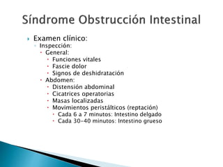  Examen clínico:
◦ Inspección:
 General:
 Funciones vitales
 Fascie dolor
 Signos de deshidratación
 Abdomen:
 Distensión abdominal
 Cicatrices operatorias
 Masas localizadas
 Movimientos peristálticos (reptación)
 Cada 6 a 7 minutos: Intestino delgado
 Cada 30-40 minutos: Intestino grueso
 