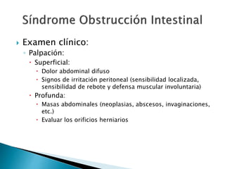  Examen clínico:
◦ Palpación:
 Superficial:
 Dolor abdominal difuso
 Signos de irritación peritoneal (sensibilidad localizada,
sensibilidad de rebote y defensa muscular involuntaria)
 Profunda:
 Masas abdominales (neoplasias, abscesos, invaginaciones,
etc.)
 Evaluar los orificios herniarios
 