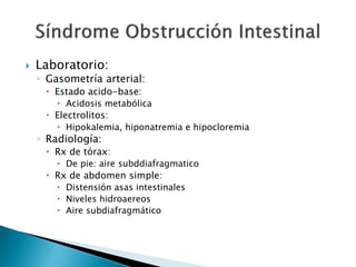  Laboratorio:
◦ Gasometría arterial:
 Estado acido-base:
 Acidosis metabólica
 Electrolitos:
 Hipokalemia, hiponatremia e hipocloremia
◦ Radiología:
 Rx de tórax:
 De pie: aire subddiafragmatico
 Rx de abdomen simple:
 Distensión asas intestinales
 Niveles hidroaereos
 Aire subdiafragmático
 