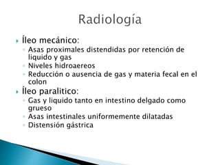  Íleo mecánico:
◦ Asas proximales distendidas por retención de
liquido y gas
◦ Niveles hidroaereos
◦ Reducción o ausencia de gas y materia fecal en el
colon
 Íleo paralitico:
◦ Gas y liquido tanto en intestino delgado como
grueso
◦ Asas intestinales uniformemente dilatadas
◦ Distensión gástrica
 