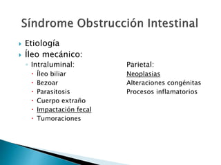 Etiología
 Íleo mecánico:
◦ Intraluminal: Parietal:
 Íleo biliar Neoplasias
 Bezoar Alteraciones congénitas
 Parasitosis Procesos inflamatorios
 Cuerpo extraño
 Impactación fecal
 Tumoraciones
 
