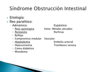  Etiología:
 Íleo paralitico:
◦ Adinámico: Espástico:
 Post-quirúrgico Intox. Metales pesados
 Peritonitis Porfirias
 Reflejo
 Compromiso medular Vascular:
 Hipokalemia Embolia arterial
 Hiperuricemia Trombosis venosa
 Coma diabético
 Mixedema
 