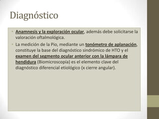 Diagnóstico
• Anamnesis y la exploración ocular, además debe solicitarse la
valoración oftalmológica.
• La medición de la Pio, mediante un tonómetro de aplanación,
constituye la base del diagnóstico sindrómico de HTO y el
examen del segmento ocular anterior con la lámpara de
hendidura (Biomicroscopía) es el elemento clave del
diagnóstico diferencial etiológico (x cierre angular).
 
