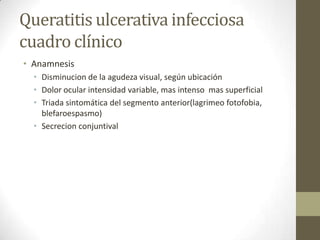 Queratitis ulcerativa infecciosa
cuadro clínico
• Anamnesis
• Disminucion de la agudeza visual, según ubicación
• Dolor ocular intensidad variable, mas intenso mas superficial
• Triada sintomática del segmento anterior(lagrimeo fotofobia,
blefaroespasmo)
• Secrecion conjuntival
 