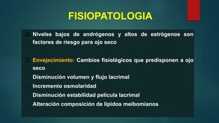 FISIOPATOLOGIA
 Niveles bajos de andrógenos y altos de estrógenos son
factores de riesgo para ojo seco
 Envejecimiento: Cambios fisiológicos que predisponen a ojo
seco
- Disminución volumen y flujo lacrimal
- Incremento osmolaridad
- Disminución estabilidad película lacrimal
- Alteración composición de lípidos meibomianos
 