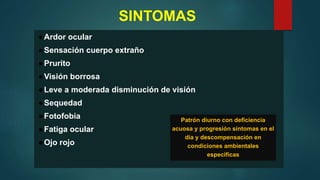 SINTOMAS
●Ardor ocular
●Sensación cuerpo extraño
●Prurito
●Visión borrosa
●Leve a moderada disminución de visión
●Sequedad
●Fotofobia
●Fatiga ocular
●Ojo rojo
Patrón diurno con deficiencia
acuosa y progresión síntomas en el
día y descompensación en
condiciones ambientales
especificas
 