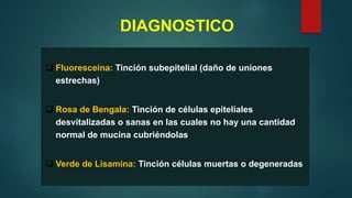 DIAGNOSTICO
 Fluoresceína: Tinción subepitelial (daño de uniones
estrechas)
 Rosa de Bengala: Tinción de células epiteliales
desvitalizadas o sanas en las cuales no hay una cantidad
normal de mucina cubriéndolas
 Verde de Lisamina: Tinción células muertas o degeneradas
 
