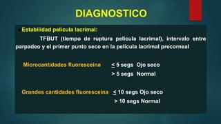 DIAGNOSTICO
●Estabilidad película lacrimal:
TFBUT (tiempo de ruptura pelicula lacrimal), intervalo entre
parpadeo y el primer punto seco en la película lacrimal precorneal
Microcantidades fluoresceina < 5 segs Ojo seco
> 5 segs Normal
Grandes cantidades fluoresceina < 10 segs Ojo seco
> 10 segs Normal
 
