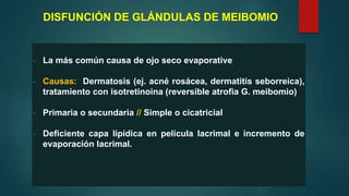 DISFUNCIÓN DE GLÁNDULAS DE MEIBOMIO
- La más común causa de ojo seco evaporative
- Causas: Dermatosis (ej. acné rosácea, dermatitis seborreica),
tratamiento con isotretinoina (reversible atrofia G. meibomio)
- Primaria o secundaria // Simple o cicatricial
- Deficiente capa lipídica en película lacrimal e incremento de
evaporación lacrimal.
 