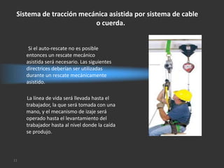 Sistema de tracción mecánica asistida por sistema de cable
                         o cuerda.


      Si el auto-rescate no es posible
     entonces un rescate mecánico
     asistida será necesario. Las siguientes
     directrices deberían ser utilizadas
     durante un rescate mecánicamente
     asistido.

     La línea de vida será llevada hasta el
     trabajador, la que será tomada con una
     mano, y el mecanismo de izaje será
     operado hasta el levantamiento del
     trabajador hasta al nivel donde la caída
     se produjo.




11
 