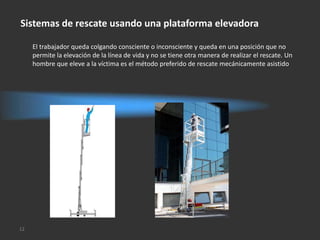 Sistemas de rescate usando una plataforma elevadora

     El trabajador queda colgando consciente o inconsciente y queda en una posición que no
     permite la elevación de la línea de vida y no se tiene otra manera de realizar el rescate. Un
     hombre que eleve a la víctima es el método preferido de rescate mecánicamente asistido




12
 