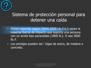Sistema de protección personal para
            detener una caída
• Deben soportar según OSHA 5000 Lb.-f ó 2 veces la
  máxima fuerza de impacto que soporta una persona
  con un arnés tipo paracaídas (1800 lb.). O sea 3600
  lb.-f.
• Los anclajes pueden ser: Vigas de acero, de madera o
  concreto.




                   Autor: Ing. Dulio Sánchez Arimborgo
                      Mitsui Maquinarias Perú S. A.
 